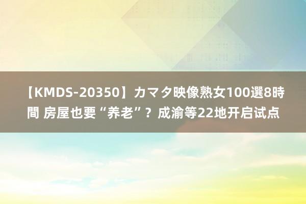 【KMDS-20350】カマタ映像熟女100選8時間 房屋也要“养老”？成渝等22地开启试点