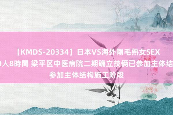 【KMDS-20334】日本VS海外剛毛熟女SEX対決！！40人8時間 梁平区中医病院二期确立技俩已参加主体结构施工阶段