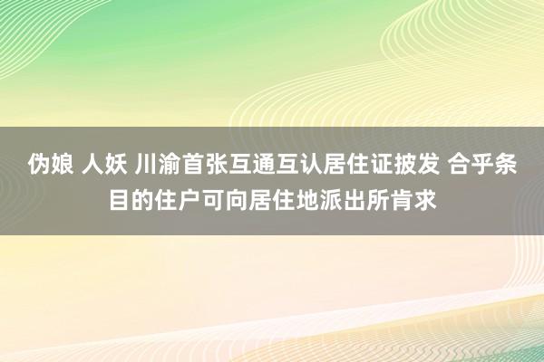 伪娘 人妖 川渝首张互通互认居住证披发 合乎条目的住户可向居住地派出所肯求