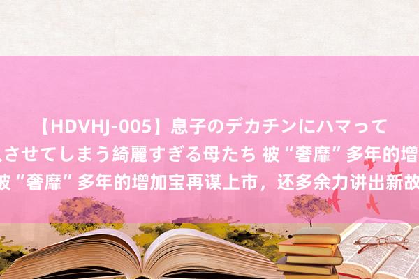 【HDVHJ-005】息子のデカチンにハマってしまい毎日のように挿入させてしまう綺麗すぎる母たち 被“奢靡”多年的增加宝再谋上市，还多余力讲出新故事吗？