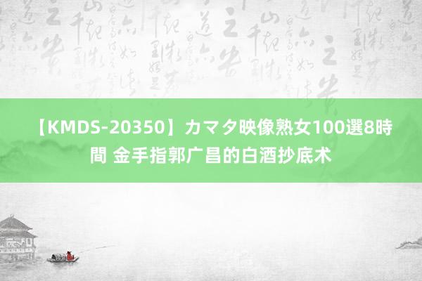 【KMDS-20350】カマタ映像熟女100選8時間 金手指郭广昌的白酒抄底术