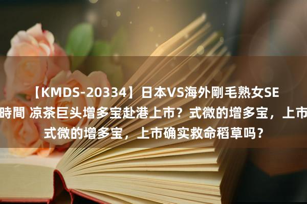 【KMDS-20334】日本VS海外剛毛熟女SEX対決！！40人8時間 凉茶巨头增多宝赴港上市？式微的增多宝，上市确实救命稻草吗？