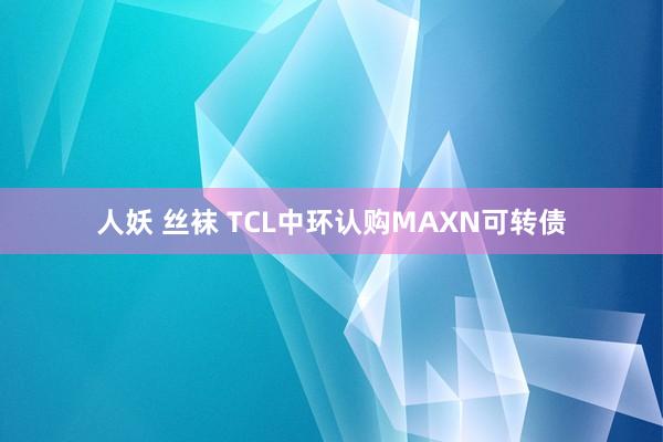 人妖 丝袜 TCL中环认购MAXN可转债