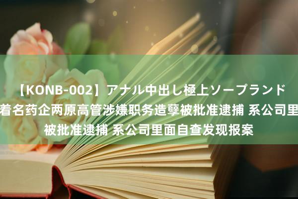 【KONB-002】アナル中出し極上ソープランドBEST4時間 A股着名药企两原高管涉嫌职务造孽被批准逮捕 系公司里面自查发现报案