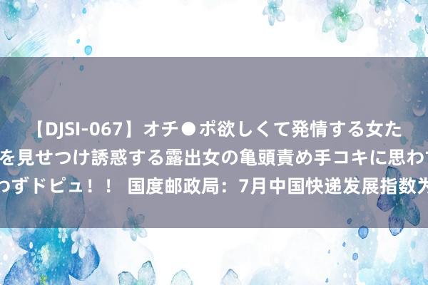 【DJSI-067】オチ●ポ欲しくて発情する女たち ところ構わずオマ●コを見せつけ誘惑する露出女の亀頭責め手コキに思わずドピュ！！ 国度邮政局：7月中国快递发展指数为393.9 同比晋升11.8%