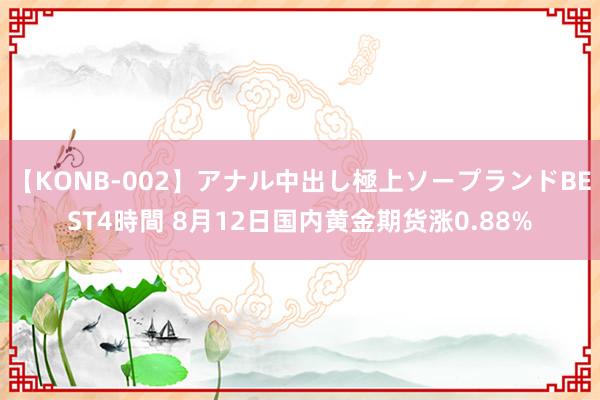 【KONB-002】アナル中出し極上ソープランドBEST4時間 8月12日国内黄金期货涨0.88%