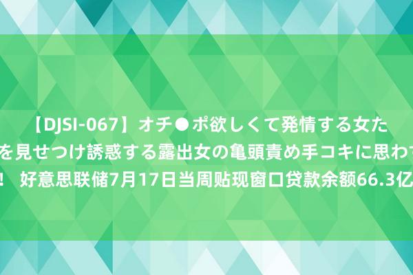 【DJSI-067】オチ●ポ欲しくて発情する女たち ところ構わずオマ●コを見せつけ誘惑する露出女の亀頭責め手コキに思わずドピュ！！ 好意思联储7月17日当周贴现窗口贷款余额66.3亿好意思元，之前一周68.0亿好意思元