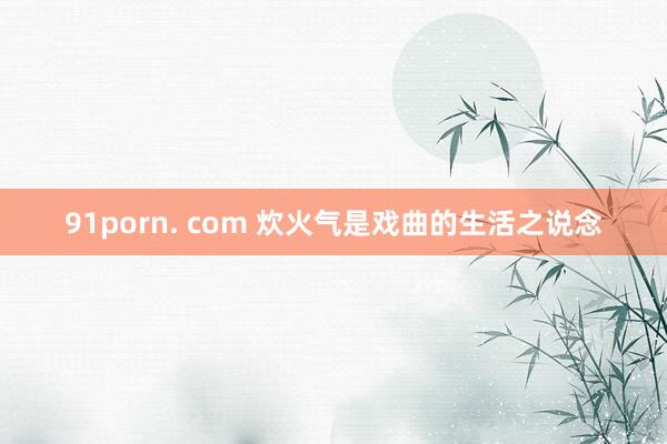 91porn. com 炊火气是戏曲的生活之说念