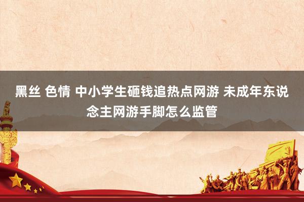 黑丝 色情 中小学生砸钱追热点网游 未成年东说念主网游手脚怎么监管