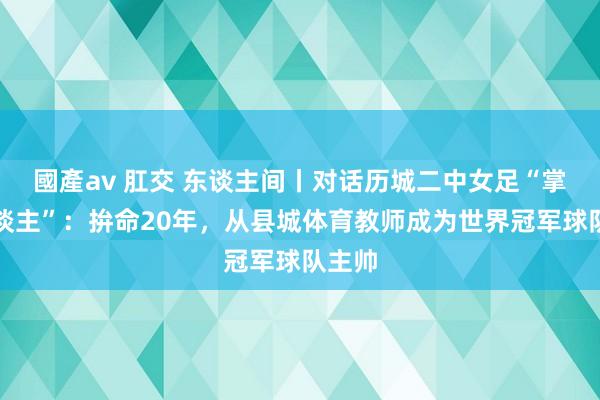 國產av 肛交 东谈主间丨对话历城二中女足“掌门东谈主”：拚命20年，从县城体育教师成为世界冠军球队主帅