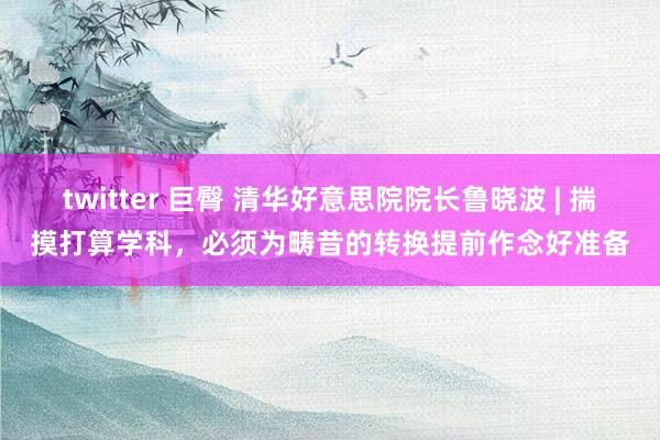 twitter 巨臀 清华好意思院院长鲁晓波 | 揣摸打算学科，必须为畴昔的转换提前作念好准备