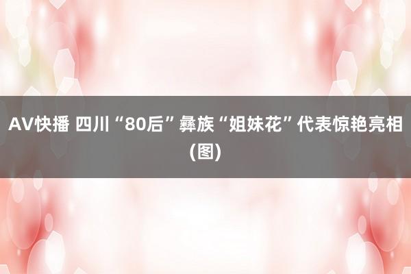 AV快播 四川“80后”彝族“姐妹花”代表惊艳亮相(图)