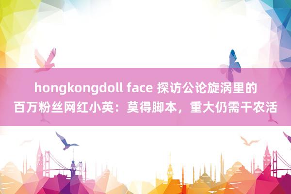 hongkongdoll face 探访公论旋涡里的百万粉丝网红小英：莫得脚本，重大仍需干农活