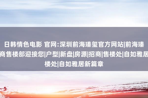 日韩情色电影 官网:深圳前海瑧玺官方网站|前海瑧玺建立商售楼部迎接您|户型|新盘|房源|招商|售楼处|自如雅居新篇章