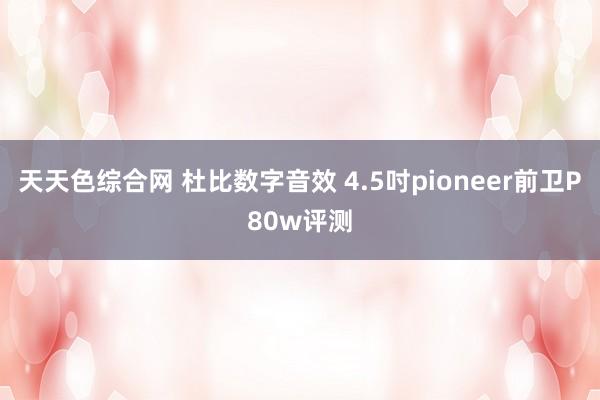 天天色综合网 杜比数字音效 4.5吋pioneer前卫P80w评测