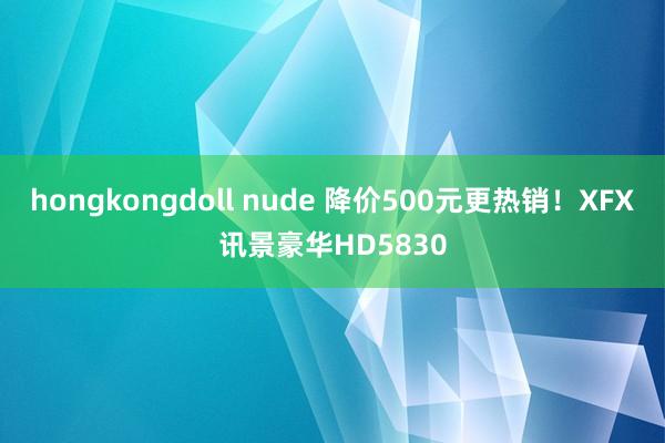 hongkongdoll nude 降价500元更热销！XFX讯景豪华HD5830