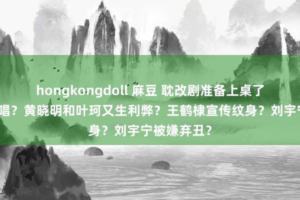 hongkongdoll 麻豆 耽改剧准备上桌了？五月天假唱？黄晓明和叶珂又生利弊？王鹤棣宣传纹身？刘宇宁被嫌弃丑？